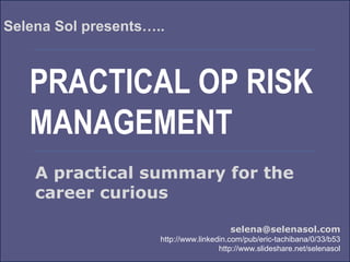 PRACTICAL OP RISK
MANAGEMENT
Selena Sol presents…..
selena@selenasol.com
http://www.linkedin.com/pub/eric-tachibana/0/33/b53
http://www.slideshare.net/selenasol
A practical summary for the
career curious
 