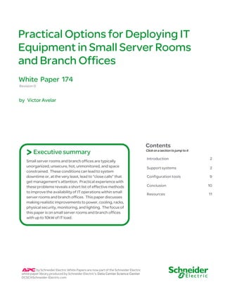 Practical Options for Deploying IT 
Equipment in Small Server Rooms 
and Branch Offices 
Revision 0 
by Victor Avelar 
Contents 
Click on a section to jump to it 
Introduction 2 
Support systems 2 
Configuration tools 9 
Conclusion 10 
Resources 11 
White Paper 174 
> Executive summary 
Small server rooms and branch offices are typically 
unorganized, unsecure, hot, unmonitored, and space 
constrained. These conditions can lead to system 
downtime or, at the very least, lead to “close calls” that 
get management’s attention. Practical experience with 
these problems reveals a short list of effective methods 
to improve the availability of IT operations within small 
server rooms and branch offices. This paper discusses 
making realistic improvements to power, cooling, racks, 
physical security, monitoring, and lighting. The focus of 
this paper is on small server rooms and branch offices 
with up to 10kW of IT load. 
by Schneider Electric White Papers are now part of the Schneider Electric 
white paper library produced by Schneider Electric’s Data Center Science Center 
DCSC@Schneider-Electric.com 
 