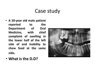 Case study
• A 20-year old male patient
reported to the
Department of Oral
Medicine, with chief
complaint of swelling in
the lower half of the left
side of and inability to
chew food at the same
side.
• What is the D.D?
 