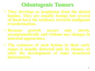 3
Odontogenic Tumors
• They develops as neoplasias from the dental
lamina. They are usually benign but several
of them have the tendency towards malignant
transformation.
• Because growth occurs only slowly,
asymptomatically and without any changes in
mucosal appearance,
• The existence of such lesions in their early
stages is usually detected only by chance, or
after the development of some structural
deformation.
 