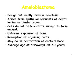 4
Ameloblastoma
• Benign but locally invasive neoplasm.
• Arises from epithelial remnants of dental
lamina or dental organ.
• Cells do not differentiate enough to form
enamel.
• Extreme expansion of bone,
• Resorption of adjoining roots.
• May cause perforation of cortical bone.
• Average age at discovery: 35-40 years.
 