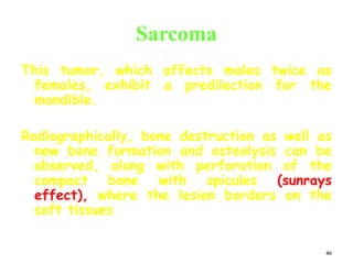46
Sarcoma
This tumor, which affects males twice as
females, exhibit a predilection for the
mandible.
Radiographically, bone destruction as well as
new bone formation and osteolysis can be
observed, along with perforation of the
compact bone with spicules (sunrays
effect), where the lesion borders on the
soft tissues
 