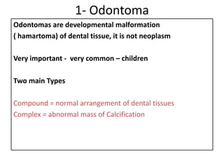 1- Odontoma
Odontomas are developmental malformation
( hamartoma) of dental tissue, it is not neoplasm
Very important - very common – children
Two main Types
Compound = normal arrangement of dental tissues
Complex = abnormal mass of Calcification
 