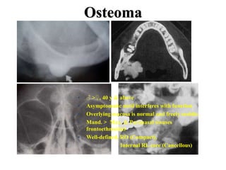 Osteoma
• ♂ >♀, 40 y & above
• Asymptomatic until interferes with function
• Overlying mucosa is normal and freely mobile.
• Mand. > Max. & Paranasal sinuses
frontoethmoidal
• Well-defined, RO (Compact),
Internal RL core (Cancellous)
 
