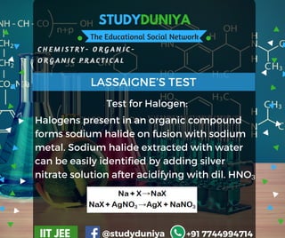 STUDYDUNIYA
The Educational Social Network
C H E M I S T R Y - O R G A N I C -  
O R G A N I C P R A C T I C A L
IIT JEE @studyduniya +91 7744994714
LASSAIGNE’S TEST
Test for Halogen:
Halogens present in an organic compound
forms sodium halide on fusion with sodium
metal. Sodium halide extracted with water
can be easily identified by adding silver
nitrate solution after acidifying with dil. HNO3
 