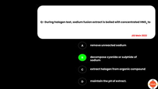 Q- During halogen test, sodium fusion extract is boiled with concentrated HNO3
to
A
B
C
D
remove unreacted sodium
decompose cyanide or sulphide of
sodium
extract halogen from organic compound
maintain the pH of extract.
JEE Main 2022
 