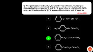 Q- An organic compound ‘A’ (C9
H10
O) when treated with conc. HI undergoes
cleavage to yield compounds ‘B’ and ‘C’ . ‘B’ gives yellow precipitate with AgNO3
where as ‘C’ tautomerizes to ‘D’. ‘D’ gives positive iodoform test. ‘A’ could be
A
B
C
D
JEE Main 2020
 