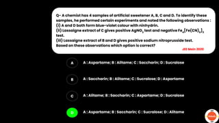 Q- A chemist has 4 samples of artificial sweetener A, B, C and D. To identify these
samples, he performed certain experiments and noted the following observations :
(i) A and D both form blue-violet colour with ninhydrin.
(ii) Lassaigne extract of C gives positive AgNO3
test and negative Fe4
[Fe(CN)6
]3
test.
(iii) Lassaigne extract of B and D gives positive sodium nitroprusside test.
Based on these observations which option is correct?
A
B
C
D
A : Aspartame; B : Alitame; C : Saccharin; D : Sucralose
A : Saccharin; B : Alitame; C : Sucralose; D : Aspartame
A : Alitame; B : Saccharin; C : Aspartame; D : Sucralose
A : Aspartame; B : Saccharin; C : Sucralose; D : Alitame
JEE Main 2020
 