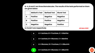 Q- A, B and C are three biomolecules. The results of the tests performed on them
are given below
A, B and C are respectively
A
B
C
D
A = Lactose, B = Fructose, C = Alanine
A = Lactose, B = Glucose, C = Alanine
A = Glucose, B = Fructose, C = Albumin
A = Lactose, B = Glucose, C = Albumin
JEE Main 2020
Molisch's Test Barfoed Test Biuret Test
A Positive Negative Negative
B Positive Positive Negative
C Negative Negative Positive
 