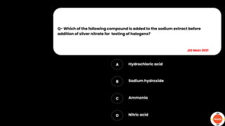 Q- Which of the following compound is added to the sodium extract before
addition of silver nitrate for testing of halogens?
A
B
C
D
Hydrochloric acid
Sodium hydroxide
Ammonia
Nitric acid
JEE Main 2021
 