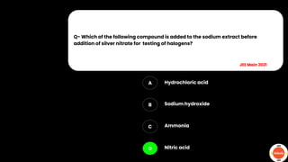 Q- Which of the following compound is added to the sodium extract before
addition of silver nitrate for testing of halogens?
A
B
C
D
Hydrochloric acid
Sodium hydroxide
Ammonia
Nitric acid
JEE Main 2021
 