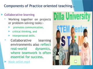 Components of Practice oriented teaching…
 Collaborative learning
 Working together on projects
or problem-solving tasks:-
 promotes communication,
 critical thinking, and
 interpersonal skills.
 Collaborative learning
environments also reflect
real-world dynamics,
where teamwork is often
essential for success.
 Mask seller.mp4
 