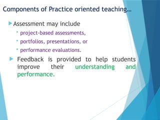 Components of Practice oriented teaching…
Assessment may include
 project-based assessments,
 portfolios, presentations, or
 performance evaluations.
 Feedback is provided to help students
improve their understanding and
performance.
 