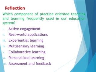 Reflection
Which component of practice oriented teaching
and learning frequently used in our education
system?
i. Active engagement
ii. Real-world applications
iii. Experiential learning
iv. Multisensory learning
v. Collaborative learning
vi. Personalized learning
vii. Assessment and feedback
 