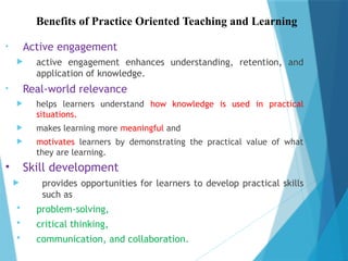 Benefits of Practice Oriented Teaching and Learning
• Active engagement
 active engagement enhances understanding, retention, and
application of knowledge.
• Real-world relevance
 helps learners understand how knowledge is used in practical
situations.
 makes learning more meaningful and
 motivates learners by demonstrating the practical value of what
they are learning.
• Skill development
 provides opportunities for learners to develop practical skills
such as
 problem-solving,
 critical thinking,
 communication, and collaboration.
 