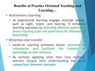 Benefits of Practice Oriented Teaching and
Learning…
 Multisensory learning
 As experiential learning engages multiple senses,
such as sight, touch, and hearing, it enhances
learning outcomes by providing different pathways/
diverse learning styles and preferences for information
processing.
 Retention and transfer
 hands-on learning promotes better retention of
information and facilitate the transfer of
knowledge to new contexts.
 By actively applying what they have learned,
learners deepen their understanding and build
connections between concepts.
 