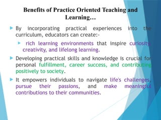 Benefits of Practice Oriented Teaching and
Learning…
 By incorporating practical experiences into the
curriculum, educators can create:-
 rich learning environments that inspire curiosity,
creativity, and lifelong learning.
 Developing practical skills and knowledge is crucial for
personal fulfillment, career success, and contributing
positively to society.
 It empowers individuals to navigate life's challenges,
pursue their passions, and make meaningful
contributions to their communities.
 