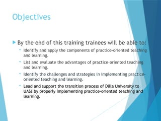 Objectives
 By the end of this training trainees will be able to:
 Identify and apply the components of practice-oriented teaching
and learning.
 List and evaluate the advantages of practice-oriented teaching
and learning.
 Identify the challenges and strategies in implementing practice-
oriented teaching and learning.
 Lead and support the transition process of Dilla University to
UASs by properly implementing practice-oriented teaching and
learning.
 