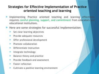 Strategies for Effective Implementation of Practice
oriented teaching and learning
 Implementing Practice oriented teaching and learning effectively
requires careful planning, support, and commitment from educators and
educational institutions.
 Here are some strategies for successful implementation:
 Set clear learning objectives
 Provide adequate resources
 Offer professional development
 Promote collaboration
 Differentiate instruction
 Integrate technology
 Balance theory and practice
 Provide feedback and assessment
 Foster reflection
 Cultivate a positive learning environment
 