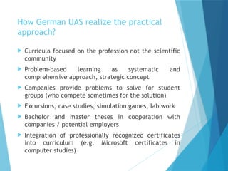 How German UAS realize the practical
approach?
 Curricula focused on the profession not the scientific
community
 Problem-based learning as systematic and
comprehensive approach, strategic concept
 Companies provide problems to solve for student
groups (who compete sometimes for the solution)
 Excursions, case studies, simulation games, lab work
 Bachelor and master theses in cooperation with
companies / potential employers
 Integration of professionally recognized certificates
into curriculum (e.g. Microsoft certificates in
computer studies)
 