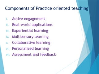Components of Practice oriented teaching
i. Active engagement
ii. Real-world applications
iii. Experiential learning
iv. Multisensory learning
v. Collaborative learning
vi. Personalized learning
vii. Assessment and feedback
 