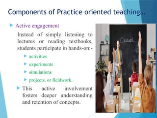 Components of Practice oriented teaching…
 Active engagement
Instead of simply listening to
lectures or reading textbooks,
students participate in hands-on:-
 activities
 experiments
 simulations
 projects, or fieldwork.
 This active involvement
fosters deeper understanding
and retention of concepts.
 