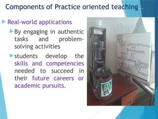 Components of Practice oriented teaching…
 Real-world applications
By engaging in authentic
tasks and problem-
solving activities
students develop the
skills and competencies
needed to succeed in
their future careers or
academic pursuits.
 