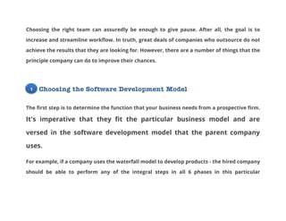 Choosing the right team can assuredly be enough to give pause. After all, the goal is to
increase and streamline workflow. In truth, great deals of companies who outsource do not
achieve the results that they are looking for. However, there are a number of things that the
principle company can do to improve their chances.

1

Choosing the Software Development Model

The first step is to determine the function that your business needs from a prospective firm.

It's imperative that they fit the particular business model and are
versed in the software development model that the parent company
uses.
For example, if a company uses the waterfall model to develop products - the hired company
should be able to perform any of the integral steps in all 6 phases in this particular

 