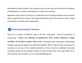 development model. However, the company may not even want to hire them for any phase
of development. It could be something as a routine as accounting.
Regardless of the nature of the job, it's imperative that the hiring company lays out exactly
what is expected of the vendor. This should be followed even if the tasks are rather simple
and wouldn't normally call for explanation.

2

Defining Potential Vendors

There are a number of different ways to do this. Fortunately - with the prevalence of
outsourcing -

there are plenty of platforms that make finding a large

number of vendors easier than ever.

Businesses have made great relationships

through using search engines and dedicated websites. While it may be time-consuming, it's
necessary to use any of the available platforms to find attractive candidates. Normally,
companies decide on five possible vendors to move forward with. This could either be on
direct contact with a vendor or even a reputable bidding site.

 