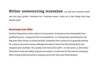 Killer outsourcing mistakes

can pull your business down

and ruin your profits. Therefore for a business owner, there are a few things that they
should avoid.

Curiously Low Bids
The first thing comes rather early on in the process. If a business has received bids from
qualified sources - using one of the many platforms - it is always been something of a red
flag when they receive curiously low bids. Companies that outsource are generally looking
for a way to save some money, although this doesn't mean that they should go for the
cheapest price available. This usually is the mark of an outfit - or even worse, a sole entity! That doesn't have the ability to garner the results. It could even be the mark of a company
who is trying to become privy to company secrets for their own financial gains.

 