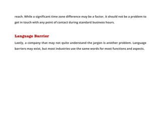 reach. While a significant time zone difference may be a factor, it should not be a problem to
get in touch with any point of contact during standard business hours.

Language Barrier
Lastly, a company that may not quite understand the jargon is another problem. Language
barriers may exist, but most industries use the same words for most functions and aspects.

 