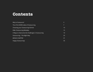 Contents
Why to Outsource?

3

The UP & DOWN sides of Outsourcing

7

Choosing your Outsourcing Partner

10

Killer Outsourcing Mistakes

15

4 Ways to Overcome the Challenges in Outsourcing

19

Outsourcing – The Right Way

25

BONUS CHAPTER

31

Happy Outsourcing!

35

 
