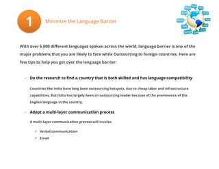 1

Minimize the Language Barrier

With over 6,000 different languages spoken across the world, language barrier is one of the
major problems that you are likely to face while Outsourcing to foreign countries. Here are
few tips to help you get over the language barrier:

- Do the research to find a country that is both skilled and has language compatibility
Countries like India have long been outsourcing hotspots, due to cheap labor and infrastructure
capabilities. But India has largely been an outsourcing leader because of the prominence of the
English language in the country.

- Adopt a multi-layer communication process
A multi-layer communication process will involve:
 Verbal communication
 Email

 