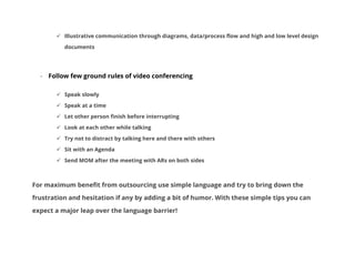  Illustrative communication through diagrams, data/process flow and high and low level design
documents

- Follow few ground rules of video conferencing
 Speak slowly
 Speak at a time
 Let other person finish before interrupting
 Look at each other while talking
 Try not to distract by talking here and there with others
 Sit with an Agenda
 Send MOM after the meeting with ARs on both sides

For maximum benefit from outsourcing use simple language and try to bring down the
frustration and hesitation if any by adding a bit of humor. With these simple tips you can
expect a major leap over the language barrier!

 