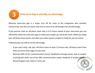 3

Time-zone Gap is actually an advantage

Whereas time-zone gap is a major turn off for most of the companies who consider
outsourcing, very few are aware that this is more of an advantage than disadvantage.
If you partner with an off-shore team that is 8-12 hours ahead of your time-zone you can
efficiently utilize the time-zone gap to make your project go round the clock. While you sleep
your off-shore team works and when you wake up your project is ready for you to review.
Following tips can add on to the advantage:
- If you start early, ask your off-shore team to start 2-3 hours late; off-shore team from
India are more than eager to start late.
- Maintain 80% of the communication (minor feedbacks) through email, chat or project
tracking tool while rest of the 20% communication (major feedback or project blocker)
should happen over video or voice call.

 