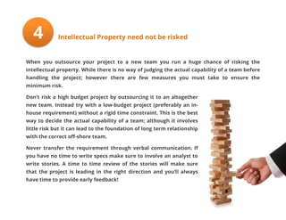 4

Intellectual Property need not be risked

When you outsource your project to a new team you run a huge chance of risking the
intellectual property. While there is no way of judging the actual capability of a team before
handling the project; however there are few measures you must take to ensure the
minimum risk.
Don’t risk a high budget project by outsourcing it to an altogether
new team. Instead try with a low-budget project (preferably an inhouse requirement) without a rigid time constraint. This is the best
way to decide the actual capability of a team; although it involves
little risk but it can lead to the foundation of long term relationship
with the correct off-shore team.
Never transfer the requirement through verbal communication. If
you have no time to write specs make sure to involve an analyst to
write stories. A time to time review of the stories will make sure
that the project is leading in the right direction and you’ll always
have time to provide early feedback!

 