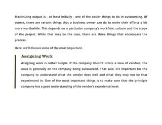 Maximizing output is - at least initially - one of the easier things to do in outsourcing. Of
course, there are certain things that a business owner can do to make their efforts a bit
more worthwhile. This depends on a particular company's workflow, culture and the scope
of the project. While that may be the case, there are three things that encompass the
process.
Here, we'll discuss some of the most important.

Assigning Work
Assigning work is rather simple. If the company doesn't utilize a slew of vendors, the
onus is generally on the company being outsourced. That said, it's important for the
company to understand what the vendor does well and what they may not be that
experienced in. One of the most important things is to make sure that the principle
company has a good understanding of the vendor's experience level.

 