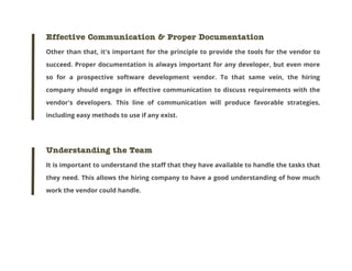 Effective Communication & Proper Documentation
Other than that, it's important for the principle to provide the tools for the vendor to
succeed. Proper documentation is always important for any developer, but even more
so for a prospective software development vendor. To that same vein, the hiring
company should engage in effective communication to discuss requirements with the
vendor's developers. This line of communication will produce favorable strategies,
including easy methods to use if any exist.

Understanding the Team
It is important to understand the staff that they have available to handle the tasks that
they need. This allows the hiring company to have a good understanding of how much
work the vendor could handle.

 