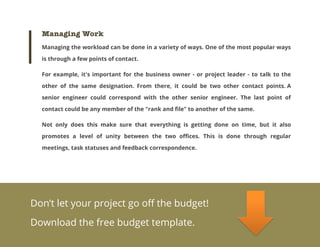 Managing Work
Managing the workload can be done in a variety of ways. One of the most popular ways
is through a few points of contact.
For example, it's important for the business owner - or project leader - to talk to the
other of the same designation. From there, it could be two other contact points. A
senior engineer could correspond with the other senior engineer. The last point of
contact could be any member of the "rank and file" to another of the same.
Not only does this make sure that everything is getting done on time, but it also
promotes a level of unity between the two offices. This is done through regular
meetings, task statuses and feedback correspondence.

Don’t let your project go off the budget!
Download the free budget template.

 