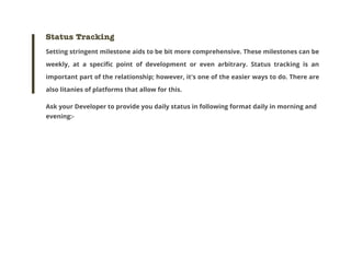 Status Tracking
Setting stringent milestone aids to be bit more comprehensive. These milestones can be
weekly, at a specific point of development or even arbitrary. Status tracking is an
important part of the relationship; however, it's one of the easier ways to do. There are
also litanies of platforms that allow for this.
Ask your Developer to provide you daily status in following format daily in morning and
evening:-

 
