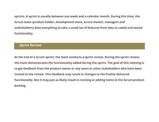 sprints. A sprint is usually between one week and a calendar month. During this time, the
Scrum team (product holder, development team, scrum master, managers and
stakeholders) does everything to take a small set of features from idea to coded and tested
functionality.

Sprint Review

At the end of a Scrum sprint, the team conducts a sprint review. During the sprint review,
the team demonstrates the functionality added during the sprint. The goal of this meeting is
to get feedback from the product owner or any users or other stakeholders who have been
invited to the review. This feedback may result in changes to the freshly delivered
functionality. But it may just as likely result in revising or adding items to the Scrum product
backlog.

 