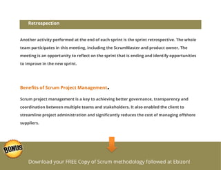 Retrospection

Another activity performed at the end of each sprint is the sprint retrospective. The whole
team participates in this meeting, including the ScrumMaster and product owner. The
meeting is an opportunity to reflect on the sprint that is ending and identify opportunities
to improve in the new sprint.

Benefits of Scrum Project Management

.

Scrum project management is a key to achieving better governance, transparency and
coordination between multiple teams and stakeholders. It also enabled the client to
streamline project administration and significantly reduces the cost of managing offshore
suppliers.

Download your FREE Copy of Scrum methodology followed at Ebizon!

 