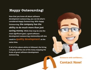 Happy Outsourcing!
Now that you know all about software
development outsourcing, you can do what's
considered Happy Outsourcing. With Happy
Outsourcing, the

company has the

ability to do much more than just
saving money. While that may be one the
most significant goal, a good software
development outsourcing relationship will also
result in quality

development at the

same time.
If all of the above advice is followed, the hiring
company will be one of the many enjoying the
fruits of great software development
outsourcing.
Outsource with confidence…

Contact Now!

 