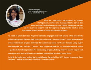 Priyanka Jhamnani
email: priyanka@ebizontek.com
Phone: +91-971-702-0312

With an impressive background in project
management, worked and managed teams across the
world, Priyanka skillfully ensures that clients’ objectives are met
as she oversees Ebizon's web development engagements. She has been
instrumental with success of many outsourcing projects.
As Head of Client Services, Priyanka facilitates engagements with clients while proactively
collaborating with them as their main point of contact. For more than 7 years, she managed
web development projects remotely for customers based in US and Canada using ‘Agile’
methodology. Her “upfront,” “honest,” and “expert facilitation” in managing remote teams
— particularly in best practices for outsourcing projects, helping improve team's output and
manage cross-cultural differences has been appreciated by clients many times.
In 2010, Priyanka was invited by Drupal4Design Camp held at MIT, Boston to present Case
Study on "Scaling Drupal with Confidence – Tweentribune.

 