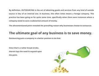 By definition, OUTSOURCING is the act of obtaining goods and services from any kind of outside
source in lieu of an internal one. In business, this often times means a foreign company. This
practice has been going on for quite some time, specifically when there were instances where a
company stood to save a substantial amount of money.
The aforementioned point revealed the prevailing reason why businesses choose to outsource.

The ultimate goal of any business is to save money.
Outsourcing puts a company in a better position to do that.

Since that's a rather broad stroke,
therein lays the need to expand upon
the point.

 