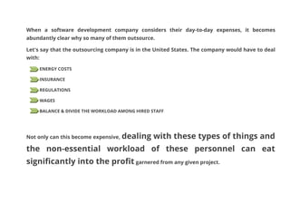 When a software development company considers their day-to-day expenses, it becomes
abundantly clear why so many of them outsource.
Let's say that the outsourcing company is in the United States. The company would have to deal
with:
ENERGY COSTS
INSURANCE
REGULATIONS
WAGES
BALANCE & DIVIDE THE WORKLOAD AMONG HIRED STAFF

Not only can this become expensive, dealing

with these types of things and

the non-essential workload of these personnel can eat
significantly into the profit garnered from any given project.

 
