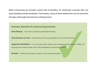 While outsourcing can provide a great deal of benefits, it's inherently a process that can
quite possibly provide drawbacks. Fortunately, many of these deficiencies can be overcome
through a thorough and extensive vetting process.

Common Benefits To Outsourcing Include:
Save Money – It can save a company a great deal of money.
Concentrate on Core – Outsourcing can free up employees for more essential tasks.
Improved Workflow – It can increase and/or improve the company's morale. When a staffer can
stay away from tedious tasks, there's the potentiality for improved workflow.

Growth – It allows the company to take on more ambitious projects

 