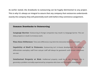 As earlier stated, the drawbacks to outsourcing can be hugely detrimental to any project.
This is why it's always an integral to assure that any company that outsources understands
exactly the company they will potentially work with before they commence assignment.

Common Drawbacks to Outsourcing
Language Barrier- Outsourcing to foreign companies may result in a language barrier. This can
delay projects or result in erroneous work.

Time Zone Difference- Time zone differences may limit the interaction between principles.
Capability of Staff is Unknown- Outsourcing isn't in-house development. The ability to
differentiate exemplary staff from sub-par staff will always be guesswork until certain milestones
are met.

Intellectual Property at Risk- Intellectual property could be at risk. However, this is
genuinely a problem normally experienced by companies who have not thoroughly investigated.

 