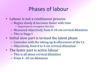 Phases of labour
• Labour is not a continuous process
   – Begins slowly & becomes faster with time
      • Important to recognize this fact
   – Measured objectively from 0-10 cm cervical dilatation
   – This is Stage I
• Initial slow part is termed the latent phase
   – Coincides with the taking up & effacement of the Cx
   – Objectively, from 0 to 4 cm cervical dilatation
• The faster part is active labour
   – This is all about cervical dilatation
   – From 4 -10 cm dilatation
 