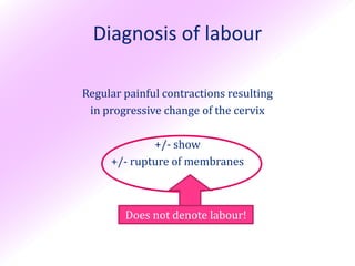 Diagnosis of labour

Regular painful contractions resulting
 in progressive change of the cervix

             +/- show
     +/- rupture of membranes



        Does not denote labour!
 